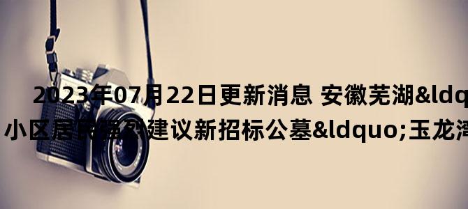 '2023年07月22日更新消息 安徽芜湖“御龙湾”小区居民强烈建议新招标公墓“玉龙湾”更名，官方准了'